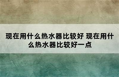 现在用什么热水器比较好 现在用什么热水器比较好一点